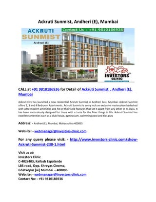 Ackruti Sunmist, Andheri (E), Mumbai




CALL at +91 9810186936 for Detail of Ackruti Sunmist , Andheri (E),
Mumbai
Ackruti City has launched a new residential Ackruti Sunmist in Andheri East, Mumbai. Ackruti Sunmist
offers 2, 3 and 4 Bedroom Apartments. Ackruti Sunmist is every inch an exclusive masterpiece bedecked
with ultra modern amenities and fist of their kind features that set it apart from any other in its class. It
has been meticulously designed for those with a taste for the finer things in life. Ackruti Sunmist has
excellent amenities such as a club house, gymnasium, swimming pool and kids play

Address: - Andheri (E), Mumbai, Maharashtra 400065

Website: - webmanager@investors-clinic.com

For any query please visit: - http://www.investors-clinic.com/show-
Ackruti-Sunmist-230-1.html
Visit us at:
Investors Clinic
C-402/403, Kailash Espalande
LBS road, Opp. Shreyas Cinema,
Ghatkopar [w] Mumbai – 400086
Website: - webmanager@investors-clinic.com
Contact No: - +91 9810186936
 