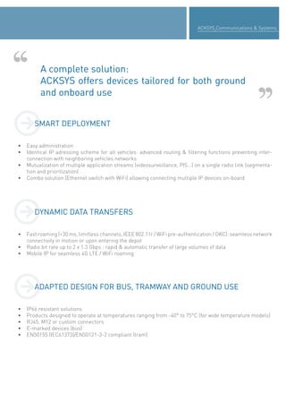 ACKSYS Communications & Systems
A complete solution:
ACKSYS offers devices tailored for both ground
and onboard use
• Easy administration
• Identical IP adressing scheme for all vehicles: advanced routing & filtering functions preventing inter-
connection with neighboring vehicles networks
• Mutualization of multiple application streams (videosurveillance, PIS…) on a single radio link (segmenta-
tion and prioritization)
• Combo solution (Ethernet switch with WiFi) allowing connecting multiple IP devices on-board
• Fast roaming (<30 ms, limitless channels, IEEE 802.11r / WiFi pre-authentication / OKC): seamless network
connectivity in motion or upon entering the depot
• Radio bit rate up to 2 x 1.3 Gbps : rapid & automatic transfer of large volumes of data
• Mobile IP for seamless 4G LTE / WiFi roaming
• IP66 resistant solutions
• Products designed to operate at temperatures ranging from -40° to 75°C (for wide temperature models)
• RJ45, M12 or custom connectors
• E-marked devices (bus)
• EN50155 (IEC61373)/EN50121-3-2 compliant (tram)
SMART DEPLOYMENT
DYNAMIC DATA TRANSFERSDYNAMIC DATA TRANSFERS
ADAPTED DESIGN FOR BUS, TRAMWAY AND GROUND USEADAPTED DESIGN FOR BUS, TRAMWAY AND GROUND USE
 