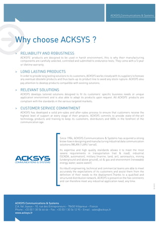 ACKSYS Communications & Systems
Z.A. Val Joyeux - 10, rue des Entrepreneurs - 78450 Villepreux - France
Phone : +33 (0) 1 30 56 46 46 - Fax : +33 (0) 1 30 56 12 95 - Email : sales@acksys.fr
www.acksys.fr
ACKSYS Communications & Systems
05-2015
> RELIABILITY AND ROBUSTNESS
ACKSYS’ products are designed to be used in harsh environment, this is why their manufacturing
components are carefully selected, controlled and submitted to endurance tests. They come with a 5-year
or lifetime warranty.
> LONG LASTING PRODUCTS
In order to provide long lasting solutions to its customers, ACKSYS works closely with its suppliers to foresee
any eventual obsolete products and thus back-up its product line to avoid any stock rupture. ACKSYS also
pay attention to develop products compatible with existing solutions.
> RELEVANT SOLUTIONS
ACKSYS develops tailored solutions designed to fit its customers’ specific business needs or unique
application environment and is also able to adapt its products upon request. All ACKSYS’ products are
compliant with the standards in the various targeted markets.
> CUSTOMER SERVICE COMMITMENT
ACKSYS has developed a solid pre-sales and after-sales process to ensure that customers receive the
highest level of support at every stage of their projects. ACKSYS commits to provide state-of-the-art
technology, products and training to keep its customers, distributors and VARs in the forefront of the
communication age.
Why choose ACKSYS ?
Since 1984, ACKSYS Communications & Systems has acquired a strong
know-howindesigningandmanufacturingindustrialdatacommunication
solutions (WLAN / LAN / serial).
Its expertise and high quality standards allows it to meet the most
severe requirements in transportation (rail & road), industrial
(SCADA, automation), military (marine, land, air), aeronautics, mining
(underground and above ground), oil & gas and environment (renewable
energy, water, waste water).
Its inbuilt engineering, technical and commercial teams are able to meet
accurately the expectations of its customers and assist them from the
definition of their needs to the deployment.Thanks to a qualified and
structured distribution network, ACKSYS is present on the five continents
and can therefore meet any industrial application need, any time.
 