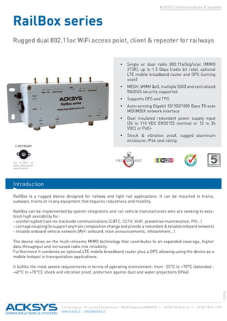 ACKSYS Communications & Systems
RailBox series
Rugged dual 802.11ac WiFi access point, client & repeater for railways
Z.A. Val Joyeux - 10, rue des Entrepreneurs - 78450 Villepreux (FRANCE) - T : +33 (0) 1 30 56 46 46 - F : +33 (0) 1 30 56 12 95
www.acksys.fr - sales@acksys.fr
Introduction
•	 Single or dual radio 802.11a/b/g/n/ac (MIMO
3T3R), up to 1.3 Gbps (radio bit rate), optional
LTE mobile broadband router and GPS (coming
soon)
•	 MESH, WMM QoS, multiple SSID and centralized
RADIUS security supported
•	 Supports DFS and TPC
•	 Auto-sensing Gigabit 10/100/1000 Base TX auto
MDI/MDIX network interface
•	 Dual insulated redundant power supply input
(24 to 110 VDC EN50155 nominal or 12 to 36
VDC) or PoE+
•	 Shock & vibration proof, rugged aluminum
enclosure, IP66 seal rating
RailBox is a rugged device designed for railway and light rail applications. It can be mounted in trains,
subways, trams or in any equipment that requires robustness and mobility.
RailBox can be implemented by system integrators and rail vehicle manufacturers who are seeking to esta-
blish high availability for:
- uninterrupted train-to-trackside communications (CBTC, CCTV, VoIP, preventive maintenance, PIS...)
- carriage coupling (to support any train composition change and provide a redundant & reliable onboard network)
- reliable onboard vehicle network (WiFi onboard, train announcements, infotainment...)
The device relies on the multi-streams MIMO technology that contributes to an expanded coverage, higher
data throughput and increased radio link reliability.
Furthermore it combines an optional LTE mobile broadband router plus a GPS allowing using the device as a
mobile hotspot in transportation applications.
It fulfills the most severe requirements in terms of operating environment: from -25°C to +70°C (extended :
-40°C to +70°C), shock and vibration proof, protection against dust and water projections (IP66).
FAST ROAMINGTop «C-KEY» for
quick configuration,
save & restore
11/2015
C-KEY READY
 