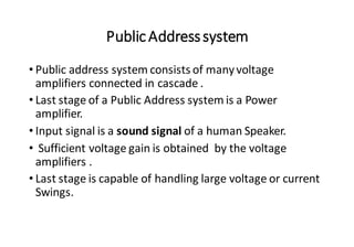PublicAddresssystem
• Public address system consists of manyvoltage
amplifiers connected in cascade .
• Last stage of a Public Address system is a Power
amplifier.
• Input signal is a sound signal of a human Speaker.
• Sufficient voltage gain is obtained by the voltage
amplifiers .
• Last stage is capable of handling large voltage or current
Swings.
 