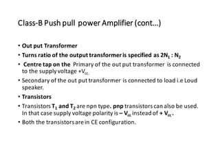Class-B Push pull power Amplifier (cont...)
• Out put Transformer
• Turns ratio of the output transformeris specified as 2N1 : N2
• Centre tap on the Primary of the out put transformer is connected
to the supplyvoltage +Vcc.
• Secondary of the out put transformer is connected to load i.e Loud
speaker.
• Transistors
• Transistors T1 and T2 are npn type. pnp transistors can also be used.
In that case supply voltage polarity is – Vcc instead of + Vcc .
• Both the transistorsarein CE configuration.
 