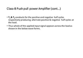 Class-B Push pull power Amplifier (cont...)
• T1 & T2 conducts for the positive and negative half cycles
respectively producing alternate positive & negative half cycles at
the load.
• Thus whole of the applied input signal appears across the load as
shown in the below wave forms.
 