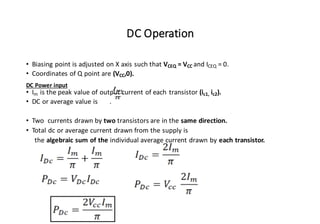 DC Operation
• Biasing point is adjusted on X axis such that VCEQ = VCC and ICEQ = 0.
• Coordinates of Q point are (VCC,0).
DC Power input
• Im is the peak value of output current of each transistor (ic1, ic2).
• DC or average value is .
• Two currents drawn by two transistors are in the same direction.
• Total dc or average current drawn from the supply is
the algebraic sum of the individual average current drawn by each transistor.
 