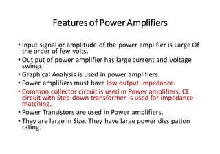 Features of PowerAmplifiers
• Input signal or amplitude of the power amplifier is Large Of
the order of few volts.
• Out put of power amplifier has large current and Voltage
swings.
• Graphical Analysis is used in power amplifiers.
• Power amplifiers must have low output impedance.
• Common collector circuit is used in Power amplifiers. CE
circuit with Step down transformer is used for impedance
matching.
• Power Transistors are used in Power amplifiers.
• They are large in Size. They have large power dissipation
rating.
 