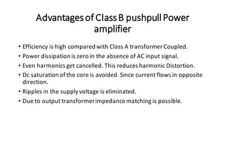 Advantagesof ClassB pushpullPower
amplifier
• Efficiency is high compared with Class A transformer Coupled.
• Power dissipation is zero in the absence of AC input signal.
• Even harmonics get cancelled. This reduces harmonic Distortion.
• Dc saturation ofthe core is avoided. Since current flows in opposite
direction.
• Ripples in the supplyvoltage is eliminated.
• Due to output transformerimpedancematching is possible.
 