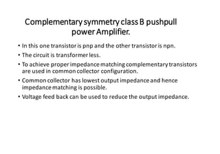 ComplementarysymmetryclassB pushpull
powerAmplifier.
• In this one transistoris pnp and the other transistoris npn.
• The circuit is transformer less.
• To achieve proper impedancematching complementarytransistors
are used in common collector configuration.
• Common collector has lowest output impedanceand hence
impedancematching is possible.
• Voltage feed back can be used to reduce the output impedance.
 