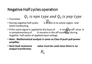 NegativeHalfcyclesoperation
• Transistor
• During negative half cycles is driven in to active region and
starts conducting.
• If the same signal is applied to the base of it remains off since it
is complementaryof . It remains in the off condition during
negative half cycles of applied input voltage
• Note : Mathematical analysis is same as Class B push pull power
amplifier.
• Here load resistance value must be used since there is no
output transformer.
 