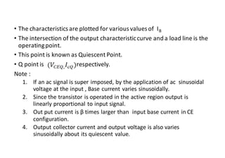 • The characteristics are plotted for various values of IB
• The intersection of the output characteristiccurve and a load line is the
operatingpoint.
• This point is known as Quiescent Point.
• Q point is respectively.
Note :
1. If an ac signal is super imposed, by the application of ac sinusoidal
voltage at the input , Base current varies sinusoidally.
2. Since the transistor is operated in the active region output is
linearly proportional to input signal.
3. Out put current is β times larger than input base current in CE
configuration.
4. Output collector current and output voltage is also varies
sinusoidally about its quiescent value.
 