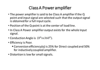 ClassA Poweramplifier
• The power amplifier is said to be Class A amplifier if the Q
point and input signal are selected such that the output signal
is obtainedfor a full input cycle.
• Position of the Q-point is at the center of loadline.
• In Class A Power amplifier output exists for the whole Input
signal.
• ConductionAngle is .
• Efficiency is Poor.
▪ Conversionefficiency(ɳ) is 25% for Direct coupledand 50%
for inductivelycoupled amplifier.
• Distortionis low for small signals.
 