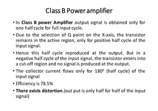 ClassB Poweramplifier
• In Class B power Amplifier output signal is obtained only for
one half cycle for full input cycle.
• Due to the selection of Q point on the X-axis, the transistor
remains in the active region, only for positive half cycle of the
input signal.
• Hence this half cycle reproduced at the output. But in a
negative half cycle of the input signal, the transistor enters into
a cut-off region and no signal is produced at the output.
• The collector current flows only for 1800 (half cycle) of the
input signal
• Efficiency is 78.5%
• There exists distortion.(out put is only half for half of the input
signal)
 