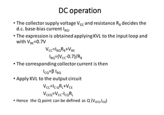 DC operation
• The collector supply voltage VCC and resistance RB decides the
d.c. base-bias current IBQ.
• The expression is obtainedapplyingKVL to the input loop and
with VBE=0.7V
VCC=IBQRB+VBE
IBQ=(VCC-0.7)/RB
• The corresponding collector current is then
ICQ=β IBQ
• Apply KVL to the output circuit
VCC=IC QRL+VCE
VCEQ=VCC-ICQRL
• Hence the Q point can be defined as Q (VCEQ,ICQ)
 