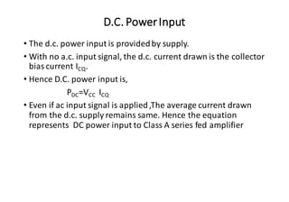D.C. PowerInput
• The d.c. power input is providedby supply.
• With no a.c. input signal, the d.c. current drawn is the collector
bias current ICQ.
• Hence D.C. power input is,
PDC=VCC ICQ
• Even if ac input signal is applied,The average current drawn
from the d.c. supply remains same. Hence the equation
represents DC power input to Class A series fed amplifier
 