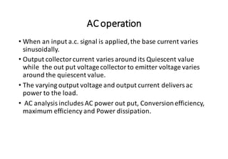 ACoperation
• When an input a.c. signal is applied,the base current varies
sinusoidally.
• Output collector current varies around its Quiescent value
while the out put voltagecollector to emitter voltage varies
around the quiescent value.
• The varying output voltage and output current delivers ac
power to the load.
• AC analysis includes AC power out put, Conversionefficiency,
maximum efficiency and Power dissipation.
 