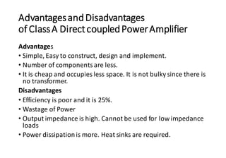AdvantagesandDisadvantages
of ClassA DirectcoupledPowerAmplifier
Advantages
• Simple, Easy to construct, design and implement.
• Number of componentsare less.
• It is cheap and occupies less space. It is not bulky since there is
no transformer.
Disadvantages
• Efficiency is poor and it is 25%.
• Wastage of Power
• Output impedance is high. Cannot be used for low impedance
loads
• Power dissipationis more. Heat sinks are required.
 