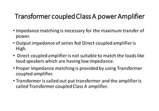 TransformercoupledClassA powerAmplifier
• Impedance matching is necessary for the maximum transfer of
power.
• Output impedance of series fed Direct coupledamplifier is
High.
• Direct coupledamplifier is not suitable to match the loads like
loud speakers which are having low impedance.
• Proper Impedance matching is providedby using Transformer
coupled amplifier.
• Transformer is called out put transformer and the amplifier is
called Transformer coupledClass A amplifier.
 