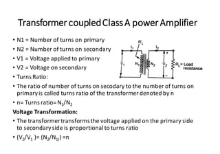 TransformercoupledClassA powerAmplifier
• N1 = Number of turns on primary
• N2 = Number of turns on secondary
• V1 = Voltage applied to primary
• V2 = Voltage on secondary
• Turns Ratio:
• The ratio of number of turns on secodary to the number of turns on
primaryis called turns ratio of the transformer denoted by n
• n= Turns ratio=N1/N2
Voltage Transformation:
• The transformertransformsthe voltage applied on the primary side
to secondaryside is proportionalto turns ratio
• (V2/V1 )= (N2/N1)) =n
 