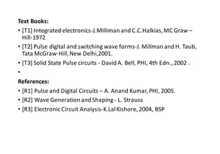 Text Books:
• [T1] Integrated electronics-J.Milliman and C.C.Halkias,MC Graw –
Hill-1972
• [T2] Pulse digital and switching wave forms-J. Millman and H. Taub,
Tata McGraw-Hill,New Delhi,2001.
• [T3] Solid State Pulse circuits - David A. Bell, PHI, 4th Edn., 2002 .
•
References:
• [R1] Pulse and Digital Circuits – A. Anand Kumar, PHI, 2005.
• [R2] Wave Generation and Shaping - L. Strauss
• [R3] Electronic Circuit Analysis-K.LalKishore, 2004, BSP
 