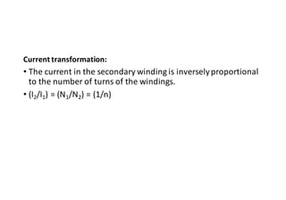 Current transformation:
• The current in the secondary winding is inverselyproportional
to the number of turns of the windings.
• (I2/I1) = (N1/N2) = (1/n)
 