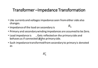 Transformer–ImpedanceTransformation
• Like currents and voltages impedanceseen from either side also
changes.
• Impedanceof the load on secondary is
• Primary and secondarywinding impedances are assumed to be Zero.
• Load impedance is , Gets reflected on the primaryside and
behaves as if connected in the primaryside.
• Such impedancetransformedfrom secondaryto primaryis denoted
as
 