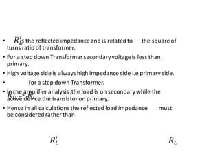 • is the reflected impedanceand is related to the squareof
turns ratio of transformer.
• For a step down Transformersecondaryvoltageis less than
primary.
• High voltage side is always high impedance side i.e primary side.
• for a step down Transformer.
• In the amplifieranalysis ,the load is on secondarywhile the
active device the transistoron primary.
• Hence in all calculations the reflected load impedance must
be considered ratherthan
 