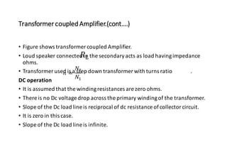 Transformer coupledAmplifier.(cont….)
• Figure shows transformer coupled Amplifier.
• Loud speaker connected in the secondaryacts as load havingimpedance
ohms.
• Transformer used is a step down transformer with turns ratio .
DC operation
• It is assumed that the windingresistances are zero ohms.
• There is no Dc voltage drop across the primary windingof the transformer.
• Slope of the Dc load line is reciprocal of dc resistance ofcollector circuit.
• It is zero in this case.
• Slope of the Dc load line is infinite.
 