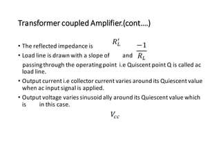 Transformer coupled Amplifier.(cont….)
• The reflected impedance is
• Load line is drawn with a slope of and
passingthrough the operatingpoint i.e Quiscent point Q is called ac
load line.
• Output current i.e collector current varies around its Quiescent value
when ac input signal is applied.
• Output voltage varies sinusoid ally around its Quiescent value which
is in this case.
 