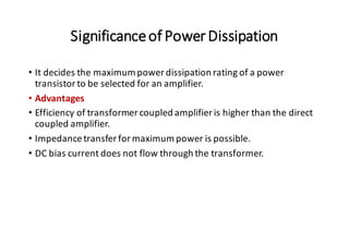Significanceof PowerDissipation
• It decides the maximum power dissipation rating of a power
transistor to be selected for an amplifier.
• Advantages
• Efficiency of transformer coupled amplifier is higher than the direct
coupled amplifier.
• Impedancetransfer for maximum power is possible.
• DC bias current does not flow through the transformer.
 