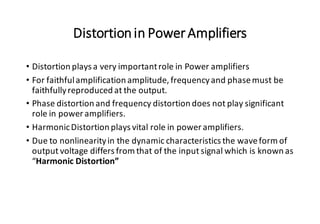 Distortionin PowerAmplifiers
• Distortion plays a very importantrole in Power amplifiers
• For faithfulamplification amplitude, frequencyand phasemust be
faithfullyreproduced at the output.
• Phase distortion and frequency distortion does not play significant
role in power amplifiers.
• HarmonicDistortion plays vital role in power amplifiers.
• Due to nonlinearityin the dynamic characteristics the waveform of
output voltage differs from that of the input signal which is known as
“Harmonic Distortion”
 