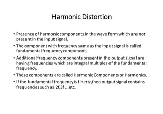 HarmonicDistortion
• Presence of harmoniccomponents in the wave form which are not
presentin the input signal.
• The component with frequency same as the input signal is called
fundamentalfrequencycomponent.
• Additionalfrequency components presentin the output signal are
having frequencies which are integral multiples of the fundamental
frequency.
• These components are called HarmonicComponents or Harmonics.
• If the fundamentalfrequencyis f hertz,then output signal contains
frequencies such as 2f,3f ...etc.
 