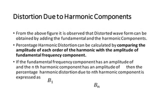 DistortionDuetoHarmonicComponents
• From the abovefigure it is observed that Distorted wave form can be
obtained by adding the fundamentaland the harmonicComponents.
• Percentage HarmonicDistortion can be calculated by comparing the
amplitude of each order of the harmonic with the amplitude of
fundamental frequency component.
• If the fundamentalfrequencycomponenthas an amplitudeof
and the n th harmonic componenthas an amplitudeof then the
percentage harmonicdistortion due to nth harmonic componentis
expressed as
 