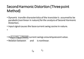 SecondHarmonicDistortion(Threepoint
Method)
• Dynamic transfer characteristics of the transistoris assumed to be
parabolic(non linear in nature) for the analysis of Second Harmonic
Distortion.
• Input signal causes the basecurrent swing cosine in nature.
•
• Due to this collector current swings around quiescent value.
• Relation between and is nonlinear.
 