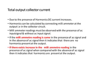Total output collector current
• Due to the presence of Harmonics DC current increases.
• Harmonics can be calculated by connecting milli ammeter at the
output i.e in the collector circuit.
• Milli ammeterreadings must be observed with the presence of ac
inputsignal& without ac input signal.
• If the milli ammetre reading is same in the presenceof ac signal and
in the absenceof ac signal then it indicates that there are no
harmonics presentat the output.
• If there exists increase in the milli ammetre reading in the
presence of ac signal when compared with the absenceof ac signal
then it indicates that harmonics are presentat the output.
 