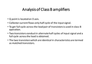 Analysisof ClassB amplifiers
• Q point is located on X axis.
• Collector current flows only half cycle of the input signal.
• To get full cycle across the load pair of transistors is used in class B
operation.
• Two transistors conductin alternatehalf cycles of input signal and a
full cycle across the load is obtained.
• The two transistorswhich are identical in characteristics are termed
as matched transistors.
 
