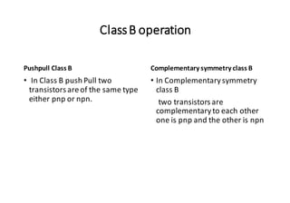 ClassB operation
Pushpull Class B
• In Class B push Pull two
transistors areof the same type
either pnp or npn.
Complementary symmetry class B
• In Complementarysymmetry
class B
two transistors are
complementaryto each other
one is pnp and the other is npn
 