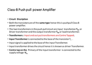 Class-B Push pull power Amplifier
• Circuit Discription
• Both the transistorsare of the same type hence this is pushpull Class B
power amplifier.
• The two transformers in the push pull circuit are Input transformerTR1 or
Driver transformer and the output transformerTR2 or load transformer.
• Transformers : Input and out put transformers are Centre Tapped.
• Input Transformer is connected to the base of the transistor T1 .
• Input signal is applied to the base of the input Transformer.
• Input transformer drives the circuit hence it is known as driver Transformer.
• Centre tap on the Primary of the Input transformer is connected to the
supplyvoltage-Vcc.
 