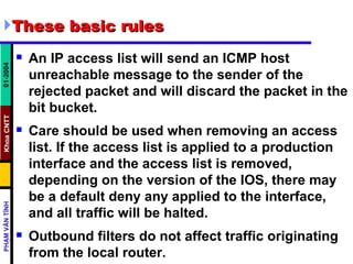These basic rules An IP access list will send an ICMP host unreachable message to the sender of the rejected packet and will discard the packet in the bit bucket.  Care should be used when removing an access list. If the access list is applied to a production interface and the access list is removed, depending on the version of the IOS, there may be a default deny any applied to the interface, and all traffic will be halted.  Outbound filters do not affect traffic originating from the local router.  