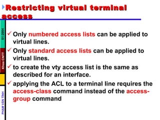 Restricting virtual terminal access Only  numbered access lists  can be applied to virtual lines.  Only  standard access lists  can be applied to virtual lines.  to create the vty access list is the same as described for an interface.  applying the ACL to a terminal line requires the  access-class  command instead of the  access-group  command  