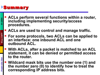 Summary   ACLs perform several functions within a router, including implementing security/access procedures.  ACLs are used to control and manage traffic.  For some protocols, two ACLs can be applied to an interface: one inbound ACL and one outbound ACL.  With ACLs, after a packet is matched to an ACL statement, it can be denied or permitted access to the router.  Wildcard mask bits use the number one (1) and the number zero (0) to identify how to treat the corresponding IP address bits.  