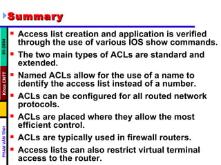 Summary Access list creation and application is verified through the use of various IOS show commands.  The two main types of ACLs are standard and extended.  Named ACLs allow for the use of a name to identify the access list instead of a number.  ACLs can be configured for all routed network protocols.  ACLs are placed where they allow the most efficient control.  ACLs are typically used in firewall routers.  Access lists can also restrict virtual terminal access to the router.  