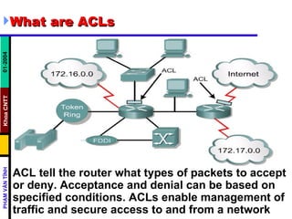 What are ACLs ACL tell the router what types of packets to accept or deny. Acceptance and denial can be based on specified conditions. ACLs enable management of traffic and secure access to and from a network  