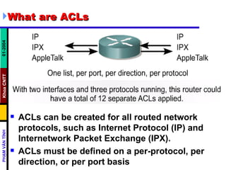 What are ACLs ACLs can be created for all routed network protocols, such as Internet Protocol (IP) and Internetwork Packet Exchange (IPX). ACLs must be defined on a per-protocol, per direction, or per port basis  