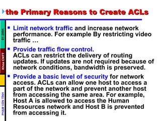 the Primary Reasons to Create ACLs  Limit network traffic  and increase network performance. For example By restricting video traffic …  Provide traffic flow control . ACLs can restrict the delivery of routing updates. If updates are not required because of network conditions, bandwidth is preserved.  Provide a basic level of security  for network access. ACLs can allow one host to access a part of the network and prevent another host from accessing the same area. For example, Host A is allowed to access the Human Resources network and Host B is prevented from accessing it.  