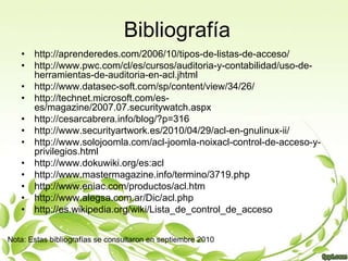 Bibliografíahttp://aprenderedes.com/2006/10/tipos-de-listas-de-acceso/http://www.pwc.com/cl/es/cursos/auditoria-y-contabilidad/uso-de-herramientas-de-auditoria-en-acl.jhtmlhttp://www.datasec-soft.com/sp/content/view/34/26/http://technet.microsoft.com/es-es/magazine/2007.07.securitywatch.aspxhttp://cesarcabrera.info/blog/?p=316http://www.securityartwork.es/2010/04/29/acl-en-gnulinux-ii/http://www.solojoomla.com/acl-joomla-noixacl-control-de-acceso-y-privilegios.htmlhttp://www.dokuwiki.org/es:aclhttp://www.mastermagazine.info/termino/3719.phphttp://www.eniac.com/productos/acl.htmhttp://www.alegsa.com.ar/Dic/acl.phphttp://es.wikipedia.org/wiki/Lista_de_control_de_accesoNota: Estas bibliografías se consultaron en septiembre 2010 