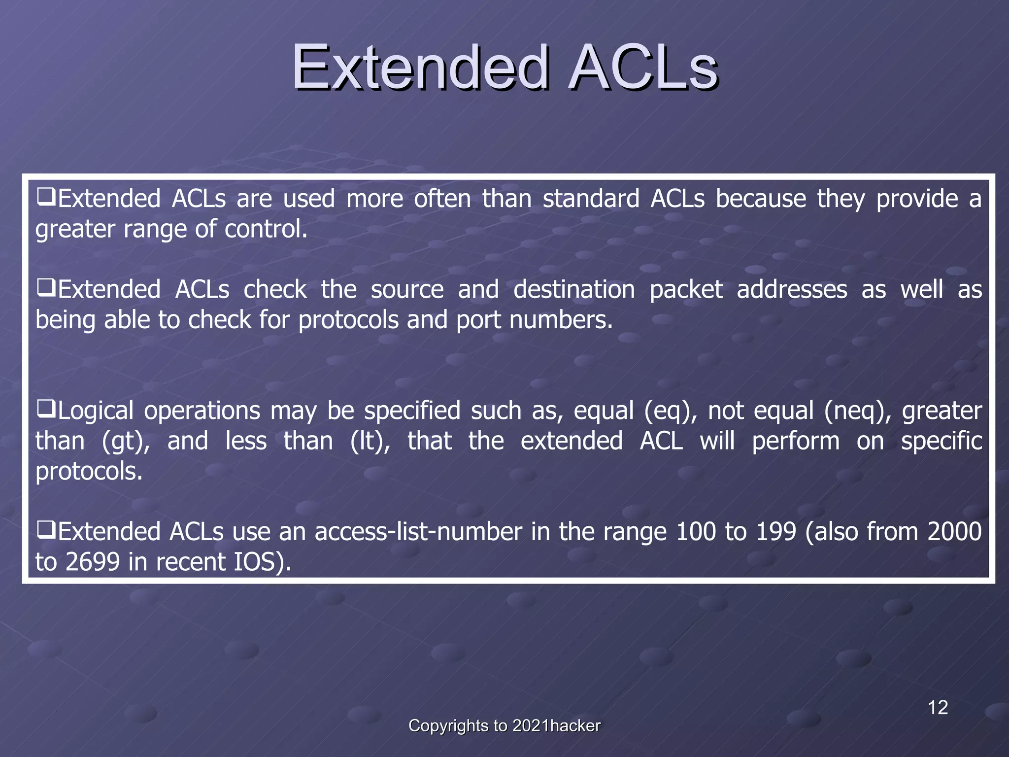 Extended ACLs Extended ACLs are used more often than standard ACLs because they provide a greater range of control.  Extended ACLs check the source and destination packet addresses as well as being able to check for protocols and port numbers.  Logical operations may be specified such as, equal (eq), not equal (neq), greater than (gt), and less than (lt), that the extended ACL will perform on specific protocols.  Extended ACLs use an access-list-number in the range 100 to 199 (also from 2000 to 2699 in recent IOS). 