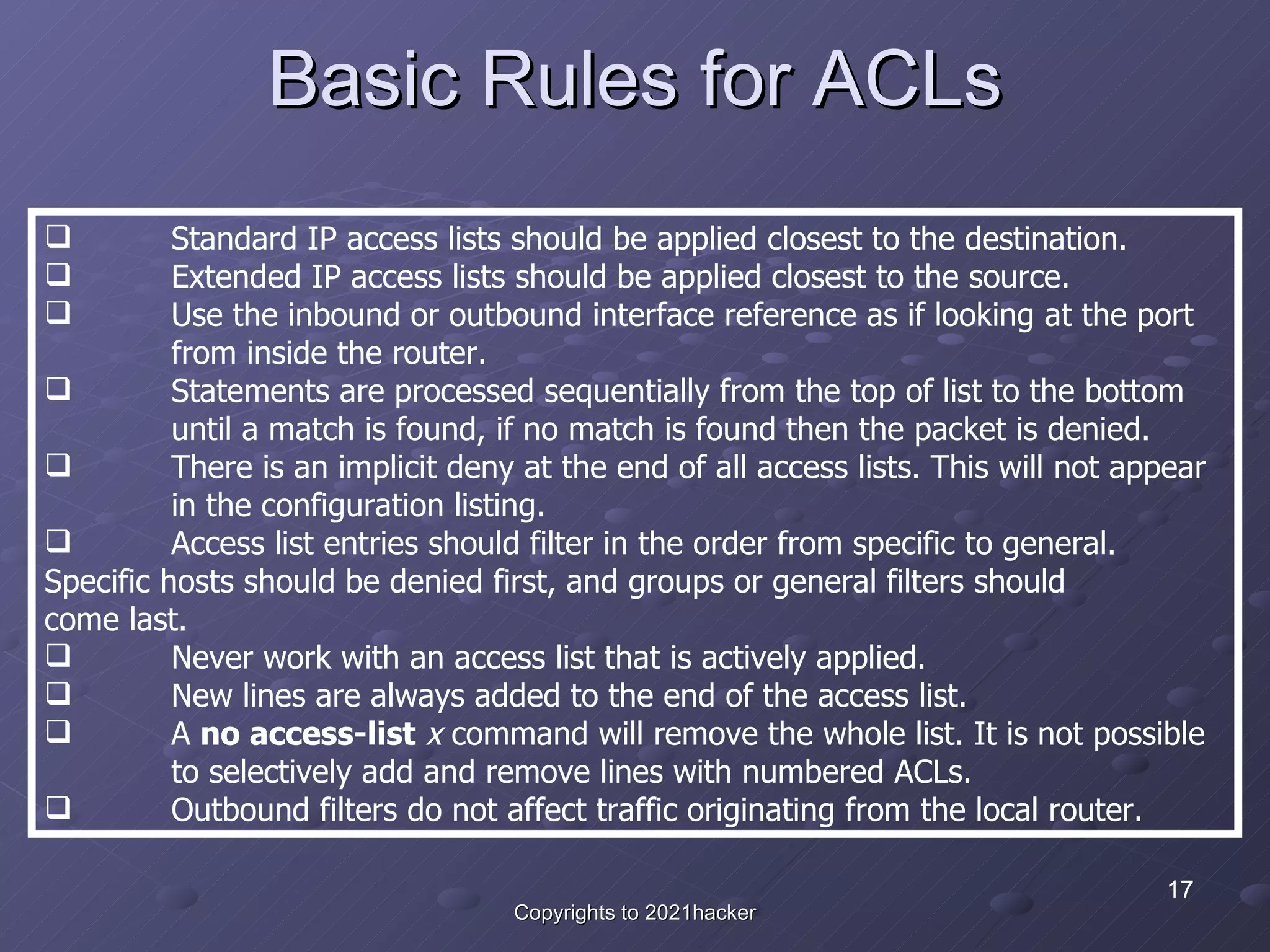 Basic Rules for ACLs Standard IP access lists should be applied closest to the destination.  Extended IP access lists should be applied closest to the source.  Use the inbound or outbound interface reference as if looking at the port  from inside the router.  Statements are processed sequentially from the top of list to the bottom  until a match is found, if no match is found then the packet is denied.  There is an implicit deny at the end of all access lists. This will not appear  in the configuration listing.  Access list entries should filter in the order from specific to general.  Specific hosts should be denied first, and groups or general filters should  come last.  Never work with an access list that is actively applied.  New lines are always added to the end of the access list.  A  no access-list   x  command will remove the whole list. It is not possible  to selectively add and remove lines with numbered ACLs.  Outbound filters do not affect traffic originating from the local router.  