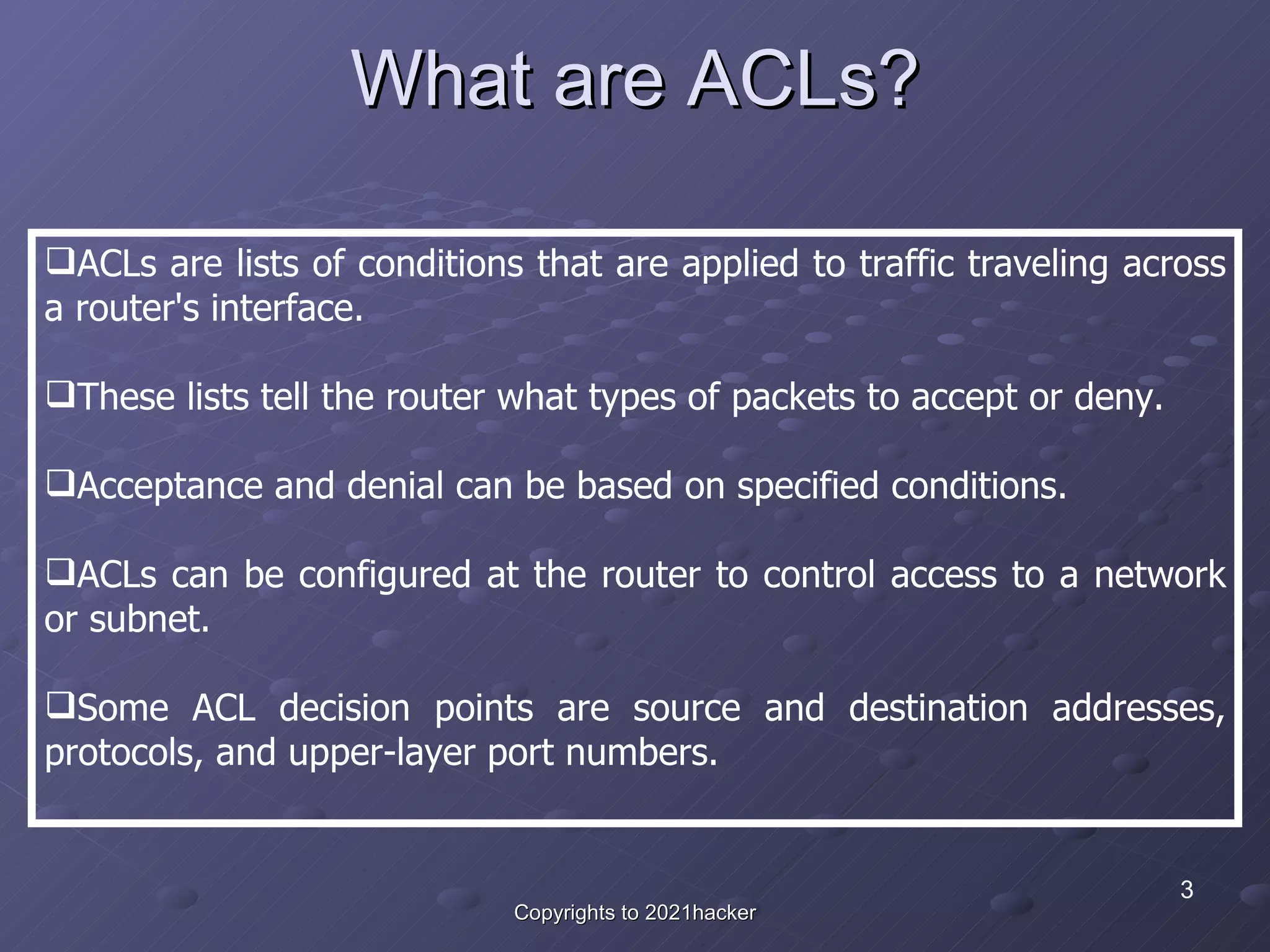 What are ACLs? ACLs are lists of conditions that are applied to traffic traveling across a router's interface.   These lists tell the router what types of packets to accept or deny.  Acceptance and denial can be based on specified conditions.  ACLs can be configured at the router to control access to a network or subnet. Some ACL decision points are source and destination addresses, protocols, and upper-layer port numbers. 