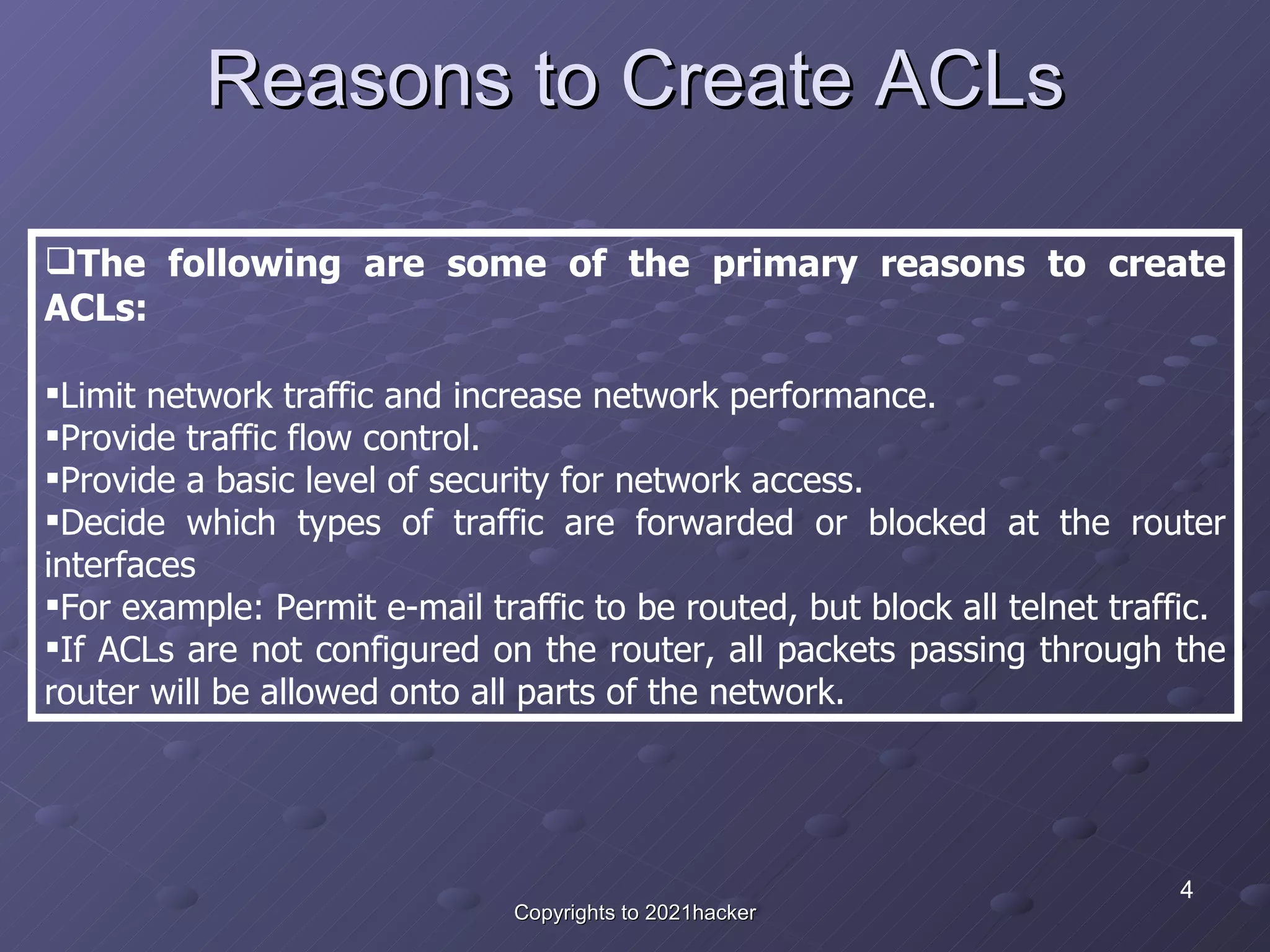 Reasons to Create ACLs The following are some of the primary reasons to create ACLs: Limit network traffic and increase network performance.  Provide traffic flow control.  Provide a basic level of security for network access.  Decide which types of traffic are forwarded or blocked at the router interfaces For example: Permit e-mail traffic to be routed, but block all telnet traffic.  If ACLs are not configured on the router, all packets passing through the router will be allowed onto all parts of the network. 