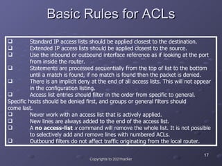 Basic Rules for ACLs <ul><li>Standard IP access lists should be applied closest to the destination.  </li></ul><ul><li>Ext...