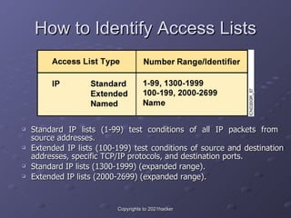 How to Identify Access Lists <ul><ul><li>Standard IP lists (1-99) test conditions of all IP packets from  source addresses...